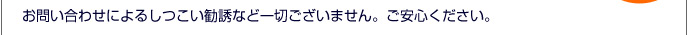 お問い合わせによるしつこい勧誘など一切ございません。ご安心ください。